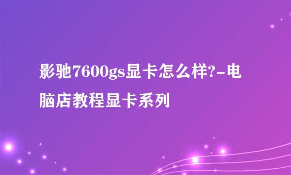 影驰7600gs显卡怎么样?-电脑店教程显卡系列