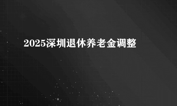 2025深圳退休养老金调整