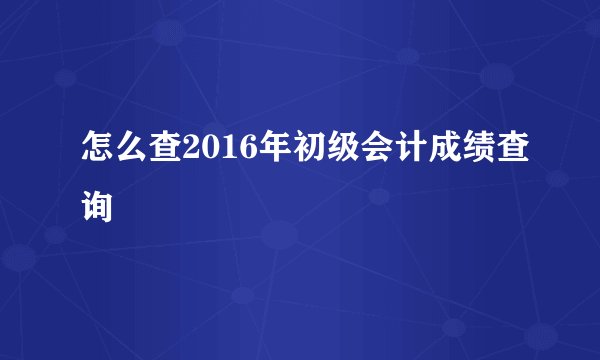 怎么查2016年初级会计成绩查询