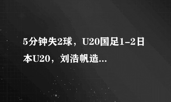 5分钟失2球，U20国足1-2日本U20，刘浩帆造乌龙，李昊扑点