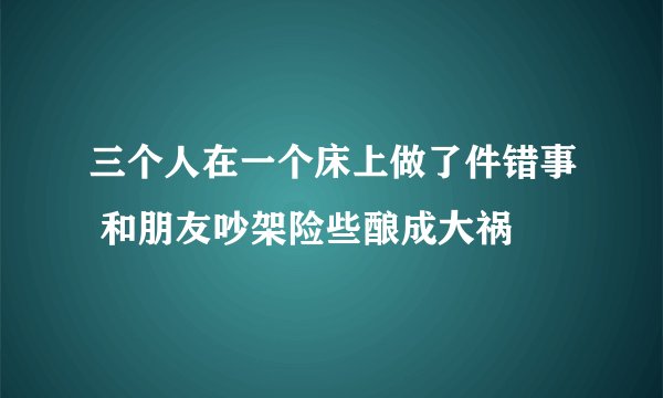 三个人在一个床上做了件错事 和朋友吵架险些酿成大祸