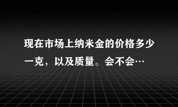 现在市场上纳米金的价格多少一克，以及质量。会不会…