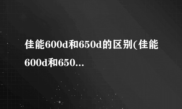 佳能600d和650d的区别(佳能600d和650d单反相机参数)