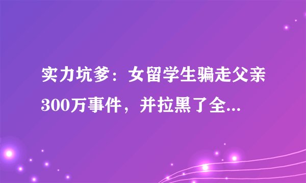 实力坑爹：女留学生骗走父亲300万事件，并拉黑了全家：你们怎么看？