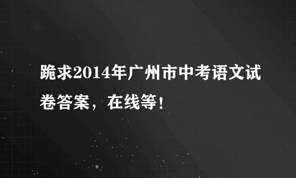 跪求2014年广州市中考语文试卷答案,在线等!