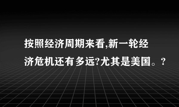 按照经济周期来看,新一轮经济危机还有多远?尤其是美国。?