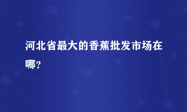 河北省最大的香蕉批发市场在哪？