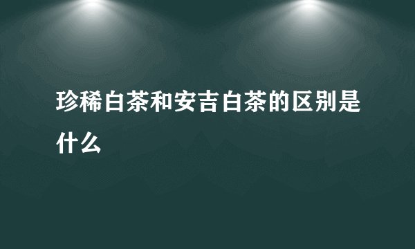珍稀白茶和安吉白茶的区别是什么