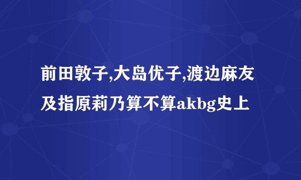 前田敦子,大岛优子,渡边麻友及指原莉乃算不算akbg史上