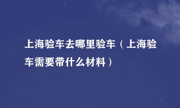 上海验车去哪里验车（上海验车需要带什么材料）