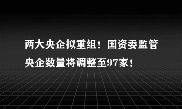 两大央企拟重组！国资委监管央企数量将调整至97家！