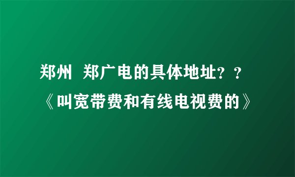 郑州  郑广电的具体地址？？《叫宽带费和有线电视费的》