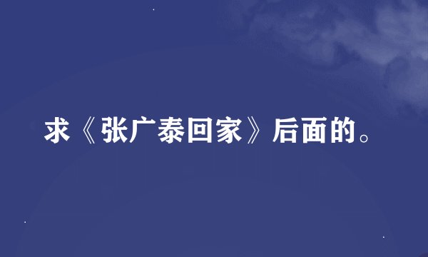 求《张广泰回家》后面的。