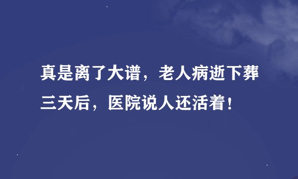 真是离了大谱,老人病逝下葬三天后,医院说人还活着!