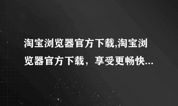 淘宝浏览器官方下载,淘宝浏览器官方下载，享受更畅快的购物体验 --- 免费下载淘宝浏览器，为购物加速！