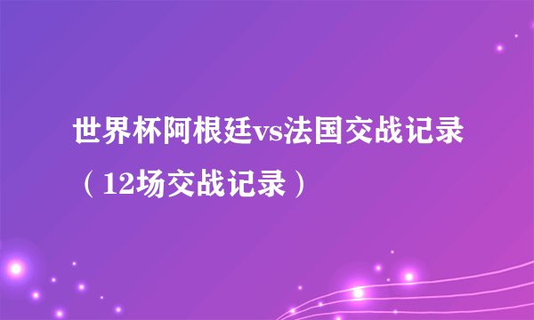 世界杯阿根廷vs法国交战记录（12场交战记录）