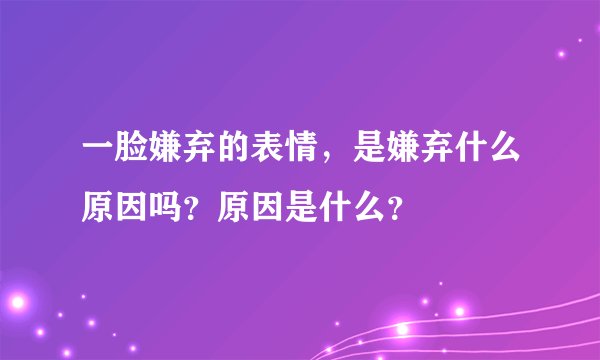 一脸嫌弃的表情,是嫌弃什么原因吗?原因是什么?