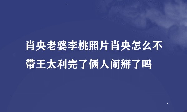 肖央老婆李桃照片肖央怎么不带王太利完了俩人闹掰了吗