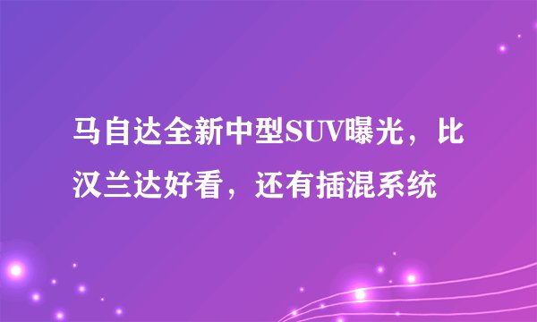 马自达全新中型SUV曝光,比汉兰达好看,还有插混系统