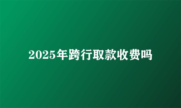 2025年跨行取款收费吗
