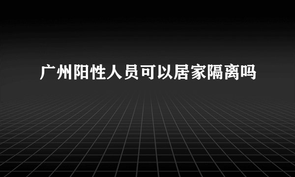 广州阳性人员可以居家隔离吗