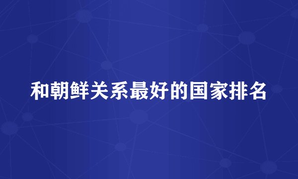 和朝鲜关系最好的国家排名