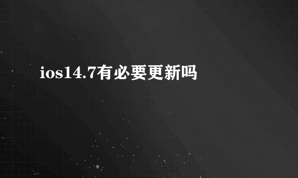 ios14.7有必要更新吗