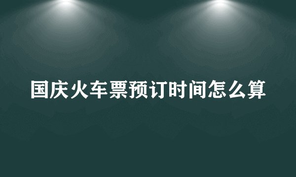 国庆火车票预订时间怎么算