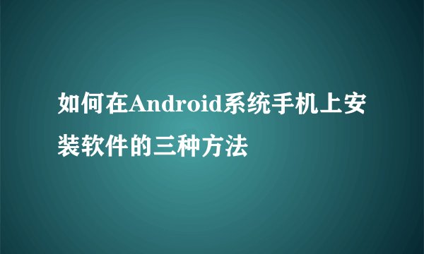 如何在Android系统手机上安装软件的三种方法
