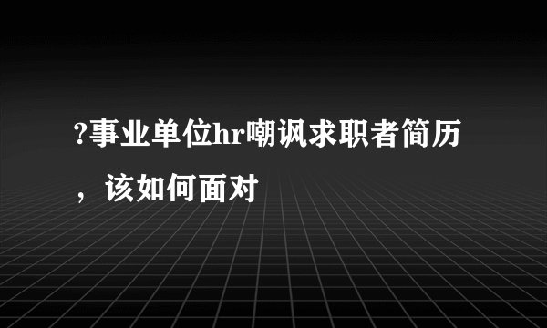?事业单位hr嘲讽求职者简历,该如何面对