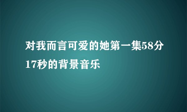 对我而言可爱的她第一集58分17秒的背景音乐