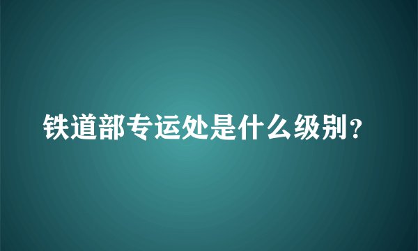 铁道部专运处是什么级别？