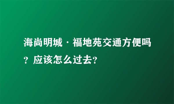海尚明城·福地苑交通方便吗？应该怎么过去？