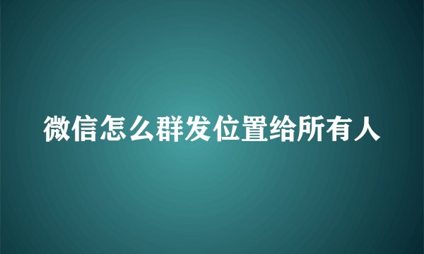 微信怎么群发位置给所有人