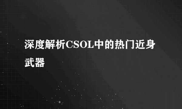 深度解析CSOL中的热门近身武器