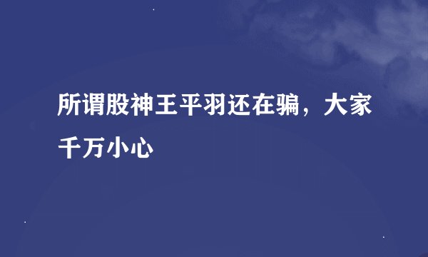 所谓股神王平羽还在骗，大家千万小心