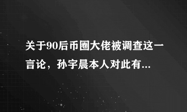 关于90后币圈大佬被调查这一言论，孙宇晨本人对此有何回应？