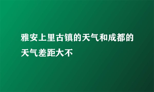 雅安上里古镇的天气和成都的天气差距大不