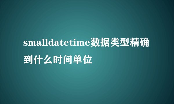 smalldatetime数据类型精确到什么时间单位