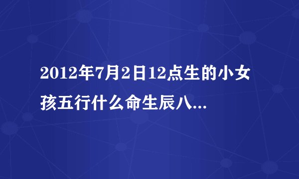 2012年7月2日12点生的小女孩五行什么命生辰八字？怎么起名字父姓李