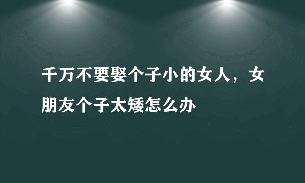 千万不要娶个子小的女人，女朋友个子太矮怎么办