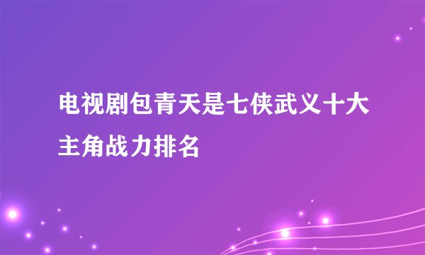 电视剧包青天是七侠武义十大主角战力排名