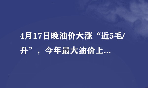 4月17日晚油价大涨“近5毛/升”，今年最大油价上调，油价创新高