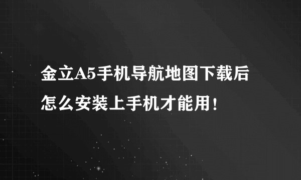 金立A5手机导航地图下载后怎么安装上手机才能用！