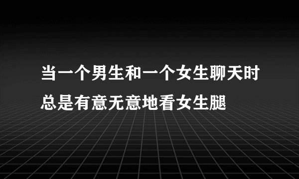 当一个男生和一个女生聊天时总是有意无意地看女生腿