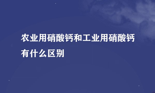 农业用硝酸钙和工业用硝酸钙有什么区别