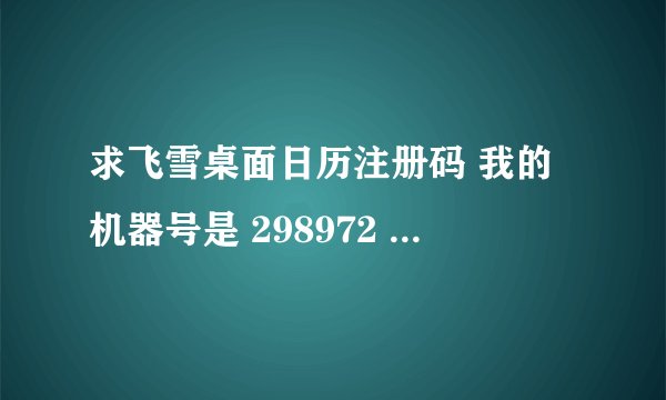求飞雪桌面日历注册码 我的机器号是 298972 对的加30分！