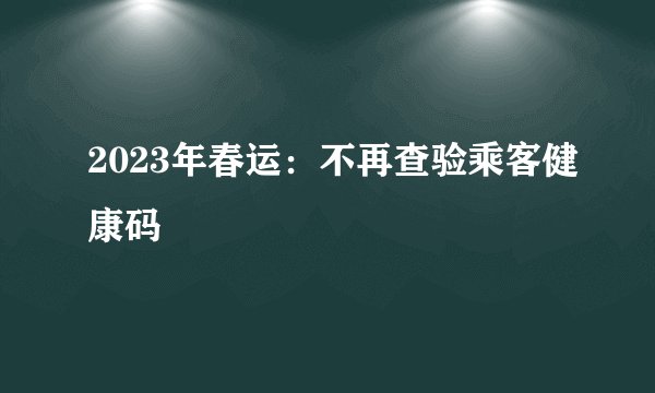 2023年春运：不再查验乘客健康码