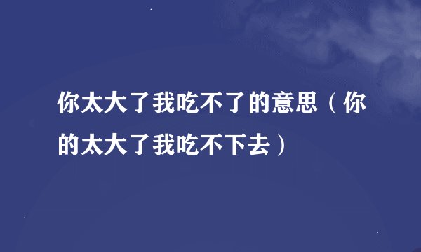你太大了我吃不了的意思（你的太大了我吃不下去）