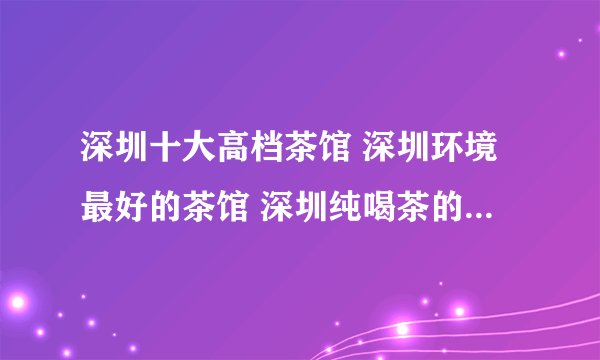 深圳十大高档茶馆 深圳环境最好的茶馆 深圳纯喝茶的地方推荐